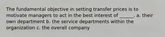 The fundamental objective in setting transfer prices is to motivate managers to act in the best interest of ______. a. their own department b. the service departments within the organization c. the overall company