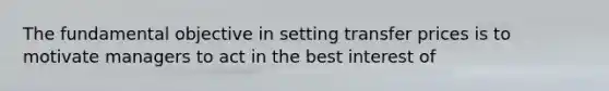 The fundamental objective in setting transfer prices is to motivate managers to act in the best interest of