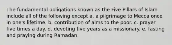 The fundamental obligations known as the Five Pillars of Islam include all of the following except a. a pilgrimage to Mecca once in one's lifetime. b. contribution of alms to the poor. c. prayer five times a day. d. devoting five years as a missionary. e. fasting and praying during Ramadan.