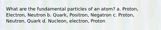 What are the fundamental particles of an atom? a. Proton, Electron, Neutron b. Quark, Positron, Negatron c. Proton, Neutron, Quark d. Nucleon, electron, Proton