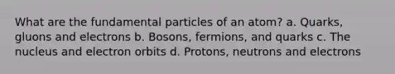 What are the fundamental particles of an atom? a. Quarks, gluons and electrons b. Bosons, fermions, and quarks c. The nucleus and electron orbits d. Protons, neutrons and electrons