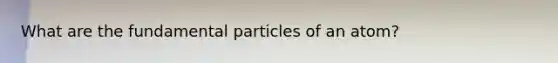 What are the fundamental particles of an atom?