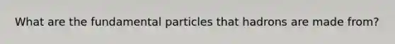 What are the fundamental particles that hadrons are made from?