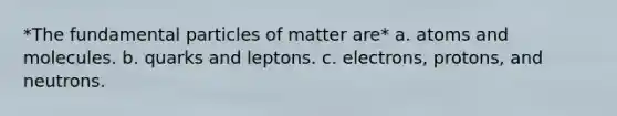 *The fundamental particles of matter are* a. atoms and molecules. b. quarks and leptons. c. electrons, protons, and neutrons.