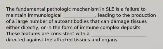 The fundamental pathologic mechanism in SLE is a failure to maintain immunological ______________, leading to the production of a large number of autoantibodies that can damage tissues either directly, or in the form of immune complex deposits. These features are consistent with a ________________________ directed against the affected tissues and organs.