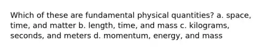 Which of these are fundamental physical quantities? a. space, time, and matter b. length, time, and mass c. kilograms, seconds, and meters d. momentum, energy, and mass