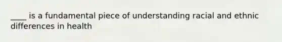 ____ is a fundamental piece of understanding racial and ethnic differences in health