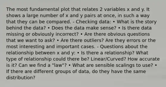 The most fundamental plot that relates 2 variables x and y. It shows a large number of x and y pairs at once, in such a way that they can be compared. - Checking data: • What is the story behind the data? • Does the data make sense? • Is there data missing or obviously incorrect? • Are there obvious questions that we want to ask? • Are there outliers? Are they errors or the most interesting and important cases. - Questions about the relationship between x and y: • Is there a relationship? What type of relationship could there be? Linear/Curved? How accurate is it? Can we find a "law"? • What are sensible scalings to use? • If there are different groups of data, do they have the same distribution?