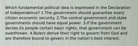 Which fundamental political idea is expressed in the Declaration of Independence? 1.The government should guarantee every citizen economic security. 2.The central government and state governments should have equal power. 3.If the government denies its people certain basic rights, that government can be overthrown. 4.Rulers derive their right to govern from God and are therefore bound to govern in the nation's best interest.