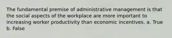 The fundamental premise of administrative management is that the social aspects of the workplace are more important to increasing worker productivity than economic incentives. a. True b. False