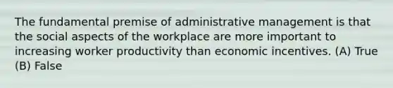 The fundamental premise of administrative management is that the social aspects of the workplace are more important to increasing worker productivity than economic incentives. (A) True (B) False