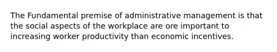 The Fundamental premise of administrative management is that the social aspects of the workplace are ore important to increasing worker productivity than economic incentives.