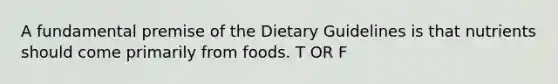 A fundamental premise of the Dietary Guidelines is that nutrients should come primarily from foods. T OR F