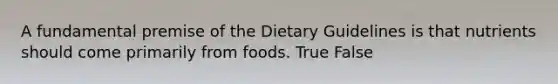 A fundamental premise of the Dietary Guidelines is that nutrients should come primarily from foods. True False