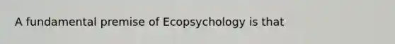 A fundamental premise of Ecopsychology is that