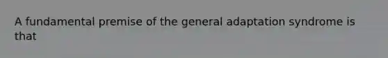 A fundamental premise of the general adaptation syndrome is that