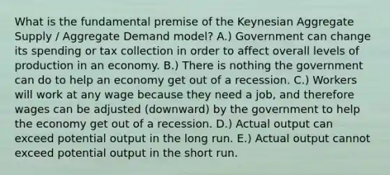 What is the fundamental premise of the Keynesian Aggregate Supply / Aggregate Demand model? A.) Government can change its spending or tax collection in order to affect overall levels of production in an economy. B.) There is nothing the government can do to help an economy get out of a recession. C.) Workers will work at any wage because they need a job, and therefore wages can be adjusted (downward) by the government to help the economy get out of a recession. D.) Actual output can exceed potential output in the long run. E.) Actual output cannot exceed potential output in the short run.