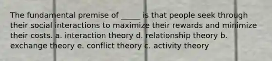 The fundamental premise of _____ is that people seek through their social interactions to maximize their rewards and minimize their costs. a. interaction theory d. relationship theory b. exchange theory e. conflict theory c. activity theory