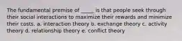 The fundamental premise of _____ is that people seek through their social interactions to maximize their rewards and minimize their costs. a. interaction theory b. exchange theory c. activity theory d. relationship theory e. conflict theory