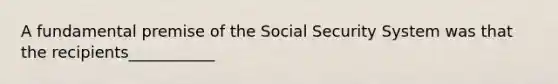 A fundamental premise of the Social Security System was that the recipients___________