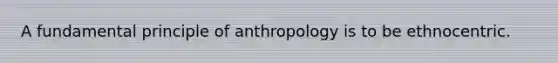 A fundamental principle of anthropology is to be ethnocentric.