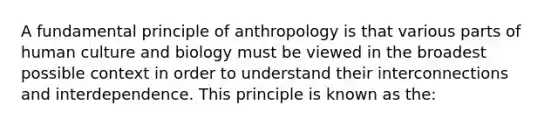 A fundamental principle of anthropology is that various parts of human culture and biology must be viewed in the broadest possible context in order to understand their interconnections and interdependence. This principle is known as the: