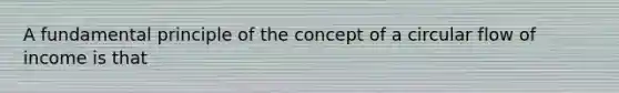 A fundamental principle of the concept of a circular flow of income is that