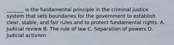 _______ is the fundamental principle in the criminal justice system that sets boundaries for the government to establish clear, stable, and fair rules and to protect fundamental rights. A. Judicial review B. The rule of law C. Separation of powers D. Judicial activism