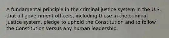 A fundamental principle in the criminal justice system in the U.S. that all government officers, including those in the criminal justice system, pledge to uphold the Constitution and to follow the Constitution versus any human leadership.