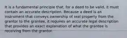 It is a fundamental principle that, for a deed to be valid, it must contain an accurate description. Because a deed is an instrument that conveys ownership of real property from the grantor to the grantee, it requires an accurate legal description that provides an exact explanation of what the grantee is receiving from the grantor.