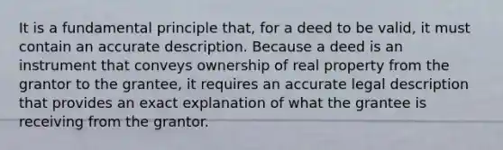 It is a fundamental principle that, for a deed to be valid, it must contain an accurate description. Because a deed is an instrument that conveys ownership of real property from the grantor to the grantee, it requires an accurate legal description that provides an exact explanation of what the grantee is receiving from the grantor.