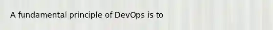 A fundamental principle of DevOps is to