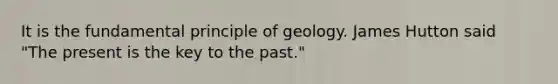 It is the fundamental principle of geology. James Hutton said "The present is the key to the past."