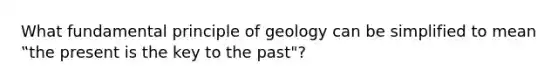 What fundamental principle of geology can be simplified to mean ‟the present is the key to the past"?