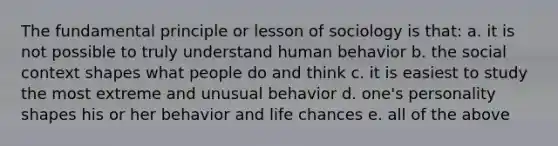 The fundamental principle or lesson of sociology is that: a. it is not possible to truly understand human behavior b. the social context shapes what people do and think c. it is easiest to study the most extreme and unusual behavior d. one's personality shapes his or her behavior and life chances e. all of the above