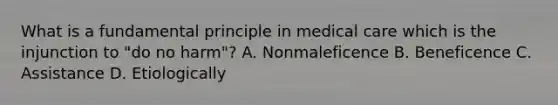 What is a fundamental principle in medical care which is the injunction to "do no harm"? A. Nonmaleficence B. Beneficence C. Assistance D. Etiologically