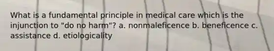 What is a fundamental principle in medical care which is the injunction to "do no harm"? a. nonmaleficence b. beneficence c. assistance d. etiologicality