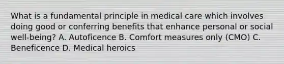 What is a fundamental principle in medical care which involves doing good or conferring benefits that enhance personal or social well-being? A. Autoficence B. Comfort measures only (CMO) C. Beneficence D. Medical heroics