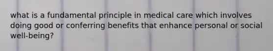 what is a fundamental principle in medical care which involves doing good or conferring benefits that enhance personal or social well-being?