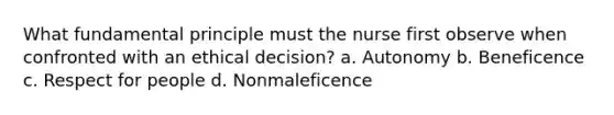 What fundamental principle must the nurse first observe when confronted with an ethical decision? a. Autonomy b. Beneficence c. Respect for people d. Nonmaleficence