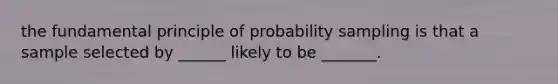 the fundamental principle of probability sampling is that a sample selected by ______ likely to be _______.