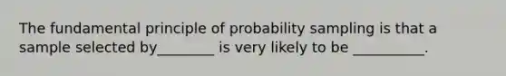 The fundamental principle of probability sampling is that a sample selected by________ is very likely to be __________.