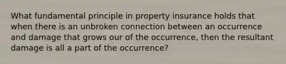 What fundamental principle in property insurance holds that when there is an unbroken connection between an occurrence and damage that grows our of the occurrence, then the resultant damage is all a part of the occurrence?