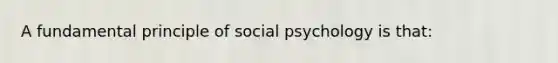 A fundamental principle of social psychology is that: