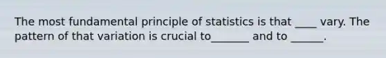 The most fundamental principle of statistics is that ____ vary. The pattern of that variation is crucial to_______ and to ______.