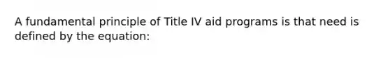 A fundamental principle of Title IV aid programs is that need is defined by the equation: