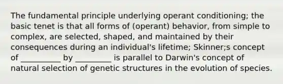 The fundamental principle underlying operant conditioning; the basic tenet is that all forms of (operant) behavior, from simple to complex, are selected, shaped, and maintained by their consequences during an individual's lifetime; Skinner;s concept of __________ by _________ is parallel to Darwin's concept of natural selection of genetic structures in the evolution of species.