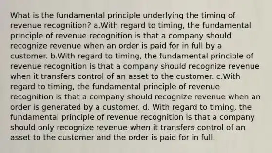 What is the fundamental principle underlying the timing of revenue recognition? a.With regard to timing, the fundamental principle of revenue recognition is that a company should recognize revenue when an order is paid for in full by a customer. b.With regard to timing, the fundamental principle of revenue recognition is that a company should recognize revenue when it transfers control of an asset to the customer. c.With regard to timing, the fundamental principle of revenue recognition is that a company should recognize revenue when an order is generated by a customer. d. With regard to timing, the fundamental principle of revenue recognition is that a company should only recognize revenue when it transfers control of an asset to the customer and the order is paid for in full.