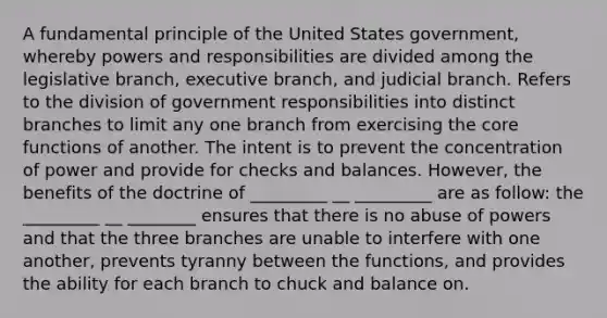 A fundamental principle of the United States government, whereby powers and responsibilities are divided among the legislative branch, executive branch, and judicial branch. Refers to the division of government responsibilities into distinct branches to limit any one branch from exercising the core functions of another. The intent is to prevent the concentration of power and provide for checks and balances. However, the benefits of the doctrine of _________ __ _________ are as follow: the _________ __ ________ ensures that there is no abuse of powers and that the three branches are unable to interfere with one another, prevents tyranny between the functions, and provides the ability for each branch to chuck and balance on.