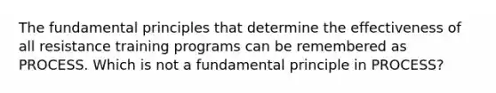 The fundamental principles that determine the effectiveness of all resistance training programs can be remembered as PROCESS. Which is not a fundamental principle in PROCESS?